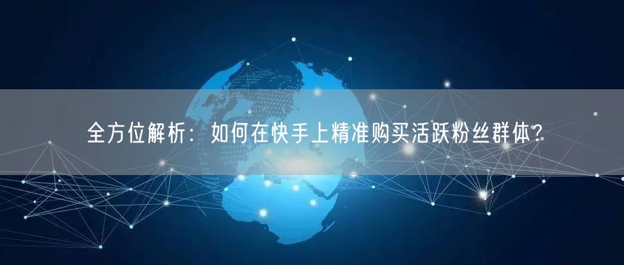 全方位解析：如何在快手上精准购买活跃粉丝群体？