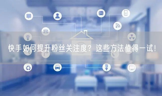 快手如何提升粉丝关注度？这些方法值得一试！
