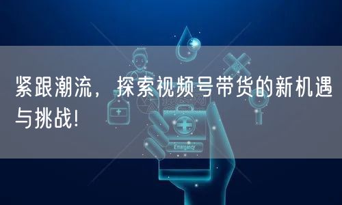 紧跟潮流，探索视频号带货的新机遇与挑战!
